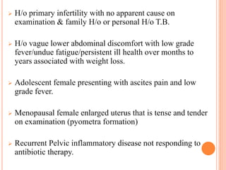  H/o primary infertility with no apparent cause on
examination & family H/o or personal H/o T.B.
 H/o vague lower abdominal discomfort with low grade
fever/undue fatigue/persistent ill health over months to
years associated with weight loss.
 Adolescent female presenting with ascites pain and low
grade fever.
 Menopausal female enlarged uterus that is tense and tender
on examination (pyometra formation)
 Recurrent Pelvic inflammatory disease not responding to
antibiotic therapy.
 