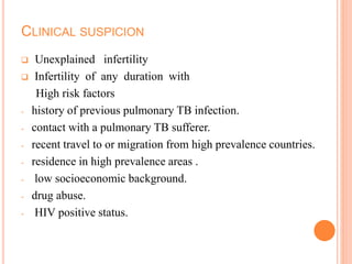 CLINICAL SUSPICION
 Unexplained infertility
 Infertility of any duration with
High risk factors
- history of previous pulmonary TB infection.
- contact with a pulmonary TB sufferer.
- recent travel to or migration from high prevalence countries.
- residence in high prevalence areas .
- low socioeconomic background.
- drug abuse.
- HIV positive status.
 