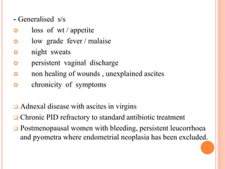 - Generalised s/s
 loss of wt / appetite
 low grade fever / malaise
 night sweats
 persistent vaginal discharge
 non healing of wounds , unexplained ascites
 chronicity of symptoms
 Adnexal disease with ascites in virgins
 Chronic PID refractory to standard antibiotic treatment
 Postmenopausal women with bleeding, persistent leucorrhoea
and pyometra where endometrial neoplasia has been excluded.
 