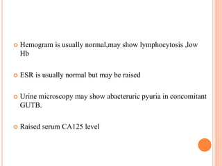  Hemogram is usually normal,may show lymphocytosis ,low
Hb
 ESR is usually normal but may be raised
 Urine microscopy may show abacteruric pyuria in concomitant
GUTB.
 Raised serum CA125 level
 