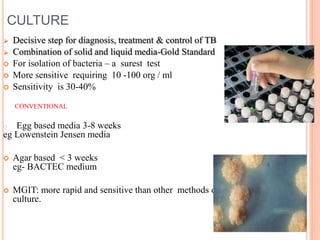 CULTURE
 Decisive step for diagnosis, treatment & control of TB
 Combination of solid and liquid media-Gold Standard
 For isolation of bacteria – a surest test
 More sensitive requiring 10 -100 org / ml
 Sensitivity is 30-40%
CONVENTIONAL
o Egg based media 3-8 weeks
eg Lowenstein Jensen media
 Agar based < 3 weeks
eg- BACTEC medium
 MGIT: more rapid and sensitive than other methods of
culture.
 