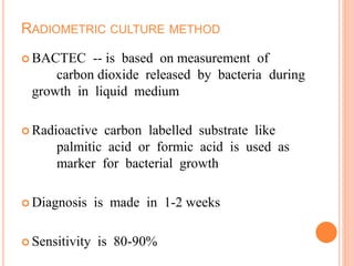 RADIOMETRIC CULTURE METHOD
 BACTEC -- is based on measurement of
carbon dioxide released by bacteria during
growth in liquid medium
 Radioactive carbon labelled substrate like
palmitic acid or formic acid is used as
marker for bacterial growth
 Diagnosis is made in 1-2 weeks
 Sensitivity is 80-90%
 