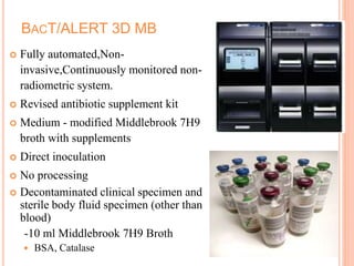 BACT/ALERT 3D MB
 Fully automated,Non-
invasive,Continuously monitored non-
radiometric system.
 Revised antibiotic supplement kit
 Medium - modified Middlebrook 7H9
broth with supplements
 Direct inoculation
 No processing
 Decontaminated clinical specimen and
sterile body fluid specimen (other than
blood)
-10 ml Middlebrook 7H9 Broth
 BSA, Catalase
 