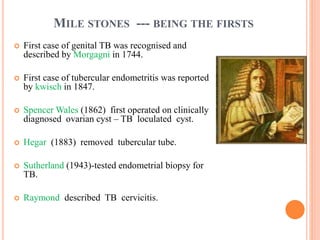 MILE STONES --- BEING THE FIRSTS
 First case of genital TB was recognised and
described by Morgagni in 1744.
 First case of tubercular endometritis was reported
by kwisch in 1847.
 Spencer Wales (1862) first operated on clinically
diagnosed ovarian cyst – TB loculated cyst.
 Hegar (1883) removed tubercular tube.
 Sutherland (1943)-tested endometrial biopsy for
TB.
 Raymond described TB cervicitis.
 