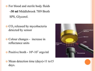  For blood and sterile body fluids
-30 ml Middlebrook 7H9 Broth
SPS, Glycerol.
 CO2 released by mycobacteria
detected by sensor
 Colour changes - increase in
reflectance units
 Positive broth - 106-107 orgs/ml
 Mean detection time (days)-11 to15
days.
 