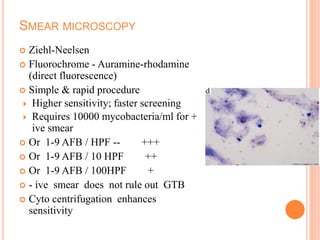 SMEAR MICROSCOPY
 Ziehl-Neelsen
 Fluorochrome - Auramine-rhodamine
(direct fluorescence)
 Simple & rapid procedure
 Higher sensitivity; faster screening
 Requires 10000 mycobacteria/ml for +
ive smear
 Or 1-9 AFB / HPF -- +++
 Or 1-9 AFB / 10 HPF ++
 Or 1-9 AFB / 100HPF +
 - ive smear does not rule out GTB
 Cyto centrifugation enhances
sensitivity
 