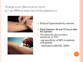 TUBERCULIN (MANTOUX) TESTS
0.1 ML PPD IS INJECTED INTRADERMALLY
 Delayed hypersensitivity reaction
 Read between 48 and 72 hours after
the injection
 The tuberculin skin test has a
sensitivity of 55%
and specificity of 80% in patients
with genital
tuberculosis.(RCOG ,2005)
 