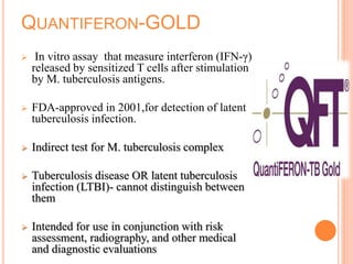 QUANTIFERON-GOLD
 In vitro assay that measure interferon (IFN-γ)
released by sensitized T cells after stimulation
by M. tuberculosis antigens.
 FDA-approved in 2001,for detection of latent
tuberculosis infection.
 Indirect test for M. tuberculosis complex
 Tuberculosis disease OR latent tuberculosis
infection (LTBI)- cannot distinguish between
them
 Intended for use in conjunction with risk
assessment, radiography, and other medical
and diagnostic evaluations
 