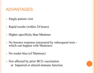 ADVANTAGES
 Single patient visit
 Rapid results (within 24 hours)
 Higher specificity than Mantoux
 No booster response (measured by subsequent tests -
which can happen with Mantoux)
 No reader bias (cf Mantoux)
 Not affected by prior BCG vaccination
or Impaired or altered immune function
 