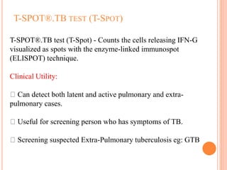 T-SPOT®.TB TEST (T-SPOT)
T-SPOT®.TB test (T-Spot) - Counts the cells releasing IFN-G
visualized as spots with the enzyme-linked immunospot
(ELISPOT) technique.
Clinical Utility:
Can detect both latent and active pulmonary and extra-
pulmonary cases.
Useful for screening person who has symptoms of TB.
Screening suspected Extra-Pulmonary tuberculosis eg: GTB
 
