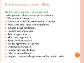 HYSTEROSALPINGOGRAPHY (HSG)
Hysterosalpingography is contraindicated
-in the presence of recent acute pelvic infection
-If Tuberculosis is suspected.
 Vascular or lymphatic extravasation of the dye
 Rigid (lead-pipe) tubes with nodulations
 Tobacco-pouch appearance
 Leopard skin appearance
 Rosette appearance
 Moth eaten appearance
 Sperm head appearance
 Beaded appearance of the tube
 Distal tube obstruction
 Coiling/ calcified shadows
 Bilateral cornual block
 Irregular, honey-comb appearance of the uterine cavity
 