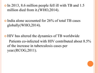  In 2013, 8.6 million people fell ill with TB and 1.5
million died from it.(WHO,2014).
 India alone accounted for 26% of total TB cases
globally(WHO,2014).
 HIV has altered the dynamics of TB worldwide
Patients co-infected with HIV contributed about 8.5%
of the increase in tuberculosis cases per
year.(RCOG,2011).
 