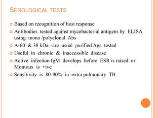 SEROLOGICAL TESTS
 Based on recognition of host response
 Antibodies tested against mycobacterial antigens by ELISA
using mono /polyclonal Abs
 A-60 & 38 kDa –are usual purified Ags tested
 Useful in chronic & inaccessible disease
 Active infection IgM develops before ESR is raised or
Montoux is +ive
 Sensitivity is 80-90% in extra pulmonary TB
 