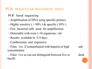PCR MOLECULAR DIAGNOSTIC TESTS
PCR based sequencing
- Amplification of DNA using specific primers
- Highly sensitive ( > 90% ) & specific ( 95% )
- Few bacterial cells used for amplification
- Detectable with even 1-10 organisms / ml
- Results available in 2-3 days
- Cumbersome and expensive
- False –ive if contaminated with heparin or high salt
concentration
- False +ive as can not distinguish between live or dead
bacilli
 