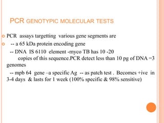 PCR GENOTYPIC MOLECULAR TESTS
 PCR assays targetting various gene segments are
 -- a 65 kDa protein encoding gene
-- DNA IS 6110 element -myco TB has 10 -20
copies of this sequence.PCR detect less than 10 pg of DNA =3
genomes
-- mpb 64 gene –a specific Ag -- as patch test . Becomes +ive in
3-4 days & lasts for 1 week (100% specific & 98% sensitive)
 