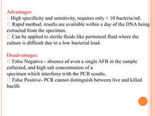 Advantages:
High specificity and sensitivity, requires only < 10 bacteria/mL
Rapid method, results are available within a day of the DNA being
extracted from the specimen.
Can be applied to sterile fluids like peritoneal fluid where the
culture is difficult due to a low bacterial load.
Disadvantages:
False Negative - absence of even a single AFB in the sample
collected, and high salt concentration of a
specimen which interferes with the PCR results.
False Positive- PCR cannot distinguish between live and killed
bacilli
 
