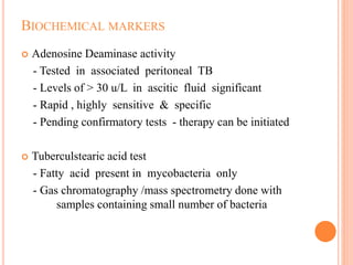 BIOCHEMICAL MARKERS
 Adenosine Deaminase activity
- Tested in associated peritoneal TB
- Levels of > 30 u/L in ascitic fluid significant
- Rapid , highly sensitive & specific
- Pending confirmatory tests - therapy can be initiated
 Tuberculstearic acid test
- Fatty acid present in mycobacteria only
- Gas chromatography /mass spectrometry done with
samples containing small number of bacteria
 