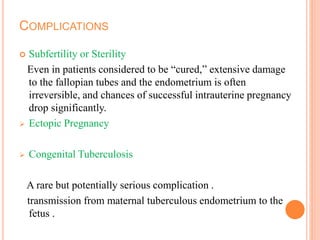 COMPLICATIONS
 Subfertility or Sterility
Even in patients considered to be “cured,” extensive damage
to the fallopian tubes and the endometrium is often
irreversible, and chances of successful intrauterine pregnancy
drop significantly.
 Ectopic Pregnancy
 Congenital Tuberculosis
A rare but potentially serious complication .
transmission from maternal tuberculous endometrium to the
fetus .
 