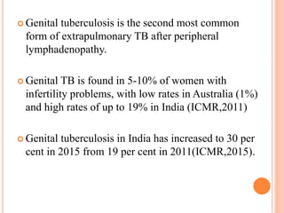  Genital tuberculosis is the second most common
form of extrapulmonary TB after peripheral
lymphadenopathy.
 Genital TB is found in 5-10% of women with
infertility problems, with low rates in Australia (1%)
and high rates of up to 19% in India (ICMR,2011)
 Genital tuberculosis in India has increased to 30 per
cent in 2015 from 19 per cent in 2011(ICMR,2015).
 