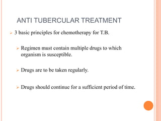ANTI TUBERCULAR TREATMENT
 3 basic principles for chemotherapy for T.B.
 Regimen must contain multiple drugs to which
organism is susceptible.
 Drugs are to be taken regularly.
 Drugs should continue for a sufficient period of time.
 