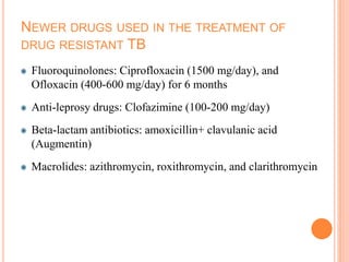 NEWER DRUGS USED IN THE TREATMENT OF
DRUG RESISTANT TB
Fluoroquinolones: Ciprofloxacin (1500 mg/day), and
Ofloxacin (400-600 mg/day) for 6 months
Anti-leprosy drugs: Clofazimine (100-200 mg/day)
Beta-lactam antibiotics: amoxicillin+ clavulanic acid
(Augmentin)
Macrolides: azithromycin, roxithromycin, and clarithromycin
 