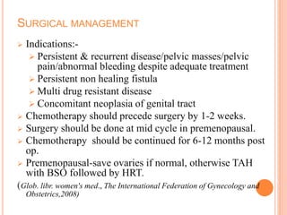 SURGICAL MANAGEMENT
 Indications:-
 Persistent & recurrent disease/pelvic masses/pelvic
pain/abnormal bleeding despite adequate treatment
 Persistent non healing fistula
 Multi drug resistant disease
 Concomitant neoplasia of genital tract
 Chemotherapy should precede surgery by 1-2 weeks.
 Surgery should be done at mid cycle in premenopausal.
 Chemotherapy should be continued for 6-12 months post
op.
 Premenopausal-save ovaries if normal, otherwise TAH
with BSO followed by HRT.
(Glob. libr. women's med., The International Federation of Gynecology and
Obstetrics,2008)
 