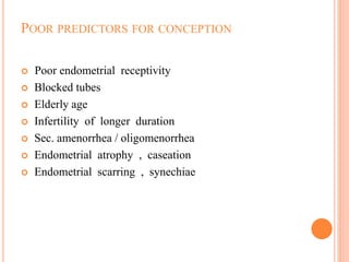 POOR PREDICTORS FOR CONCEPTION
 Poor endometrial receptivity
 Blocked tubes
 Elderly age
 Infertility of longer duration
 Sec. amenorrhea / oligomenorrhea
 Endometrial atrophy , caseation
 Endometrial scarring , synechiae
 