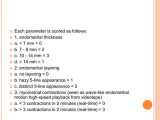  Each parameter is scored as follows:
 1. endometrial thickness
 a. < 7 mm = 0
 b. 7 - 9 mm = 2
 c. 10 - 14 mm = 3
 d. > 14 mm = 1
 2. endometrial layering
 a. no layering = 0
 b. hazy 5-line appearance = 1
 c. distinct 5-line appearance = 3
 3. myometrial contractions (seen as wave-like endometrial
motion high-speed playback from videotape)
 a. < 3 contractions in 2 minutes (real-time) = 0
 b. > 3 contractions in 2 minutes (real-time) = 3
 
