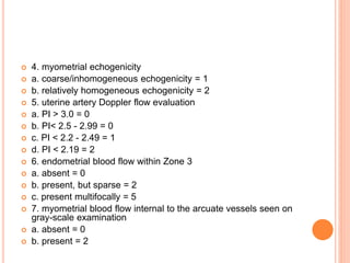  4. myometrial echogenicity
 a. coarse/inhomogeneous echogenicity = 1
 b. relatively homogeneous echogenicity = 2
 5. uterine artery Doppler flow evaluation
 a. PI > 3.0 = 0
 b. PI< 2.5 - 2.99 = 0
 c. PI < 2.2 - 2.49 = 1
 d. PI < 2.19 = 2
 6. endometrial blood flow within Zone 3
 a. absent = 0
 b. present, but sparse = 2
 c. present multifocally = 5
 7. myometrial blood flow internal to the arcuate vessels seen on
gray-scale examination
 a. absent = 0
 b. present = 2
 