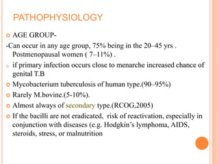 PATHOPHYSIOLOGY
 AGE GROUP-
-Can occur in any age group, 75% being in the 20–45 yrs .
Postmenopausal women ( 7–11%) .
o if primary infection occurs close to menarche increased chance of
genital T.B
 Mycobacterium tuberculosis of human type.(90–95%)
 Rarely M.bovine.(5-10%).
 Almost always of secondary type.(RCOG,2005)
 If the bacilli are not eradicated, risk of reactivation, especially in
conjunction with diseases (e.g. Hodgkin’s lymphoma, AIDS,
steroids, stress, or malnutrition
 