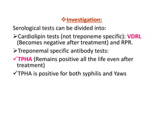 Investigation:
Serological tests can be divided into:
Cardiolipin tests (not treponeme specific): VDRL
(Becomes negative after treatment) and RPR.
Treponemal specific antibody tests:
TPHA (Remains positive all the life even after
treatment)
TPHA is positive for both syphilis and Yaws
 