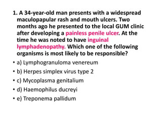 1. A 34-year-old man presents with a widespread
maculopapular rash and mouth ulcers. Two
months ago he presented to the local GUM clinic
after developing a painless penile ulcer. At the
time he was noted to have inguinal
lymphadenopathy. Which one of the following
organisms is most likely to be responsible?
• a) Lymphogranuloma venereum
• b) Herpes simplex virus type 2
• c) Mycoplasma genitalium
• d) Haemophilus ducreyi
• e) Treponema pallidum
 