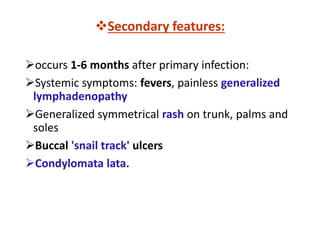 Secondary features:
occurs 1-6 months after primary infection:
Systemic symptoms: fevers, painless generalized
lymphadenopathy
Generalized symmetrical rash on trunk, palms and
soles
Buccal 'snail track' ulcers
Condylomata lata.
 