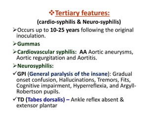 Tertiary features:
(cardio-syphilis & Neuro-syphilis)
Occurs up to 10-25 years following the original
inoculation.
Gummas
Cardiovascular syphilis: AA Aortic aneurysms,
Aortic regurgitation and Aortitis.
Neurosyphilis:
GPI (General paralysis of the insane): Gradual
onset confusion, Hallucinations, Tremors, Fits,
Cognitive impairment, Hyperreflexia, and Argyll-
Robertson pupils.
TD (Tabes dorsalis) – Ankle reflex absent &
extensor plantar
 
