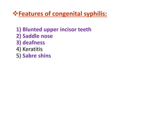 Features of congenital syphilis:
1) Blunted upper incisor teeth
2) Saddle nose
3) deafness
4) Keratitis
5) Sabre shins
 