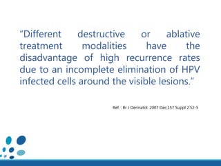 “Different destructive or ablative
treatment modalities have the
disadvantage of high recurrence rates
due to an incomplete elimination of HPV
infected cells around the visible lesions.”
Ref. : Br J Dermatol. 2007 Dec;157 Suppl 2:52-5
 
