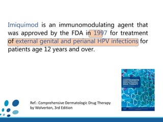 Imiquimod is an immunomodulating agent that
was approved by the FDA in 1997 for treatment
of external genital and perianal HPV infections for
patients age 12 years and over.
Ref.: Comprehensive Dermatologic Drug Therapy
by Wolverton, 3rd Edition
 