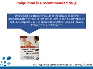 “Imiquimod, a potent stimulator of the release of several
proinflammatory cytokines that acts at least in part by activation of
Toll-like receptors 7 & 8, is approved for patient-applied therapy
treatment of genital warts.”
Ref.: Fitzpatrick’s Dermatology in General Medicine, 8th Edition
Imiquimod is a recommended drug
 