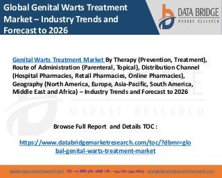 databridgemarketresearch.com US : +1-888-387-2818 UK : +44-161-394-0625 sales@databridgemarketresearch.com
1
Global Genital Warts Treatment
Market – Industry Trends and
Forecast to 2026
Genital Warts Treatment Market By Therapy (Prevention, Treatment),
Route of Administration (Parenteral, Topical), Distribution Channel
(Hospital Pharmacies, Retail Pharmacies, Online Pharmacies),
Geography (North America, Europe, Asia-Pacific, South America,
Middle East and Africa) – Industry Trends and Forecast to 2026
Browse Full Report and Details TOC :
https://www.databridgemarketresearch.com/toc/?dbmr=glo
bal-genital-warts-treatment-market
 