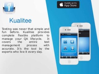 Testing was never that simple and
fun before. Kualitee provides
complete flexible platform to
manage your QA lifecycle.
It
covers
the
entire
test
management
process
with
accurate. It’s the tool by the
experts who live it every day.

 