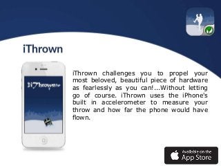 iThrown challenges you to propel your
most beloved, beautiful piece of hardware
as fearlessly as you can!...Without letting
go of course. iThrown uses the iPhone's
built in accelerometer to measure your
throw and how far the phone would have
flown.

 