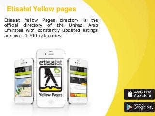 Etisalat Yellow pages
Etisalat Yellow Pages directory is the
official directory of the United Arab
Emirates with constantly updated listings
and over 1,300 categories.

 
