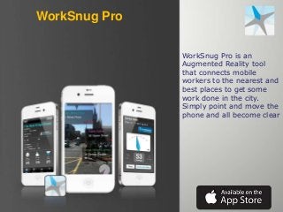 WorkSnug Pro
WorkSnug Pro is an
Augmented Reality tool
that connects mobile
workers to the nearest and
best places to get some
work done in the city.
Simply point and move the
phone and all become clear

 