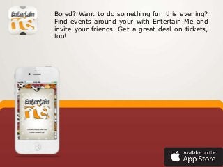 Bored? Want to do something fun this evening?
Find events around your with Entertain Me and
invite your friends. Get a great deal on tickets,
too!

 