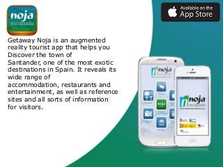 Getaway Noja is an augmented
reality tourist app that helps you
Discover the town of
Santander, one of the most exotic
destinations in Spain. It reveals its
wide range of
accommodation, restaurants and
entertainment, as well as reference
sites and all sorts of information
for visitors.

 