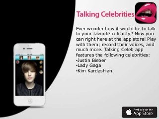 Ever wonder how it would be to talk
to your favorite celebrity? Now you
can right here at the app store! Play
with them; record their voices, and
much more. Talking Celeb app
features the following celebrities:
•Justin Bieber
•Lady Gaga
•Kim Kardashian

 