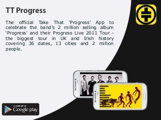 The official Take That 'Progress' App to
celebrate the band’s 2 million selling album
‘Progress’ and their Progress Live 2011 Tour the biggest tour in UK and Irish history
covering 36 dates, 13 cities and 2 million
people.

 