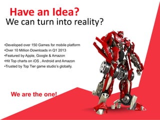 We are the one!
Have an Idea?
•Developed over 150 Games for mobile platform
•Over 10 Million Downloads in Q1 2013
•Featured by Apple, Google & Amazon
•Hit Top charts on iOS , Android and Amazon
•Trusted by Top Tier game studio’s globally.
We can turn into reality?
 