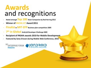 - Rated amongst Top 100 Asian Companies by Red Herring 2012
- Winner of PACHA-ICT Award 2011
- Finalistin MIT-EFPBusiness plan competition 2009
- 7th in Global Android Developer Challenge 2009
- Recipient of PASHA awards 2010 for Mobile Development
- Featured by Sony Ericson during Mobile Web Conference, 2010
and recognitions
Awards
 