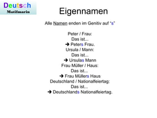 Eigennamen
Alle Namen enden im Genitiv auf “s”
Peter / Frau:
Das ist...
 Peters Frau.
Ursula / Mann:
Das ist...
 Ursulas Mann
Frau Müller / Haus:
Das ist...
 Frau Müllers Haus
Deutschland / Nationalfeiertag:
Das ist...
 Deutschlands Nationalfeiertag.
Deutsch
Matifmarin
 